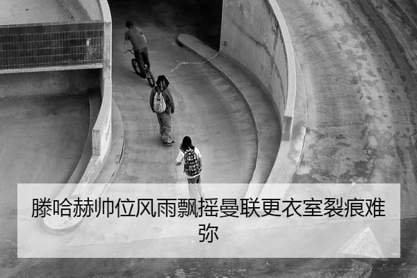 滕哈赫帅位风雨飘摇曼联更衣室裂痕难弥