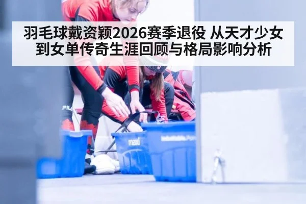 羽毛球戴资颖2026赛季退役 从天才少女到女单传奇生涯回顾与格局影响分析
